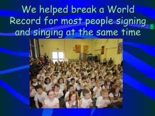 We helped break a World
Record for most people signing
 and singing at the same time
 