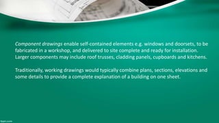 Component drawings enable self-contained elements e.g. windows and doorsets, to be
fabricated in a workshop, and delivered to site complete and ready for installation.
Larger components may include roof trusses, cladding panels, cupboards and kitchens.
Traditionally, working drawings would typically combine plans, sections, elevations and
some details to provide a complete explanation of a building on one sheet.
 