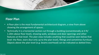Floor Plan
• A floor plan is the most fundamental architectural diagram, a view from above
showing the arrangement of spaces .
• Technically it is a horizontal section cut through a building (conventionally at 4 ft/
1.20m above floor level), showing walls, windows and door openings and other
features at that level. The plan view includes anything that could be seen below that
level: the floor, stairs (but only up to the plan level), fittings and sometimes furniture.
Objects above the plan level (e.g. beams overhead) can be indicated as dotted lines.
 