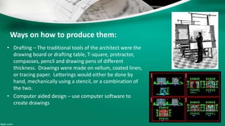 Ways on how to produce them:
• Drafting – The traditional tools of the architect were the
drawing board or drafting table, T-square, protractor,
compasses, pencil and drawing pens of different
thickness. Drawings were made on vellum, coated linen,
or tracing paper. Letterings would either be done by
hand, mechanically using a stencil, or a combination of
the two.
• Computer aided design – use computer software to
create drawings
 