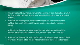 • An Architectural Drawing is a manual of a building. It is an illustration of what
the final product will look like, plus an instructional tool on how to achieve it
(details).
• Architectural drawings can be devoted to represent an overview of the
building (i.e., an elevation), or they can focus on a particular element (a
detail).
• Architectural drawing are made according to a set of convention which
includes particular views like floor plan, section, sheet sizes, units etc.
• Architectural drawing are used by Architects to develop design ideas to show
clients and it is also a tool we used to communicate our ideas and concepts.
 