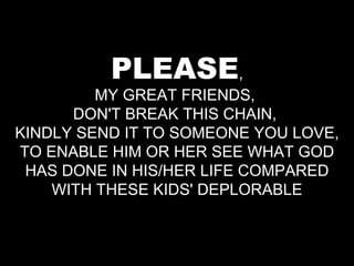 PLEASE , MY GREAT FRIENDS,  DON'T BREAK THIS CHAIN,  KINDLY SEND IT TO SOMEONE YOU LOVE, TO ENABLE HIM OR HER SEE WHAT GOD HAS DONE IN HIS/HER LIFE COMPARED WITH THESE KIDS' DEPLORABLE 