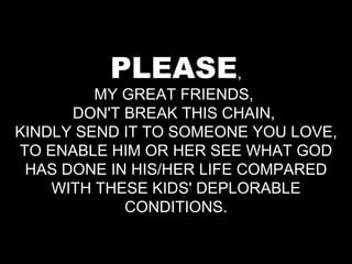 PLEASE , MY GREAT FRIENDS,  DON'T BREAK THIS CHAIN,  KINDLY SEND IT TO SOMEONE YOU LOVE, TO ENABLE HIM OR HER SEE WHAT GOD HAS DONE IN HIS/HER LIFE COMPARED WITH THESE KIDS' DEPLORABLE CONDITIONS. 