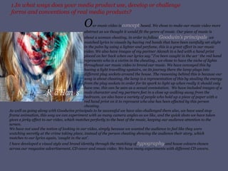 1.In what ways does your media product use, develop or challenge forms and conventions of real media products? O ur music video is  concept  based. We chose to make our music video more abstract as we thought it would fit the genre of music. Our piece of music is about a woman cheating, in order to follow  Goodwin’s principals , we matched lyrics to visuals by having red hands that have been carefully set alight in the palm by using a lighter and perfume, this is a great effect in our music video. We also have images of my partner Alanah in a bed with a hand print placed on her back when our lyrics say  ’  I’ve been caught in the act ‘   the red hand represents   who is a victim in the cheating., we chose to have the niche of lights throughout our music video to brand our music. We have conveyed this by having a light travelling upstairs, on its journey there the lamp plugs into different plug sockets around the house. The reasoning behind this is because our song is about cheating, the lamp is a representation of this by stealing the energy from the plug sockets in order for its spark to light up when really it should only have one, this can be seen as a sexual connotation.  We have included images of a male character and my partners feet in a close up walking away from the bedroom, we also have a variety of people who hold up a piece of paper with a red hand print on it to represent who else has been effected by this person cheating. As well as going along with Goodwins principals to be successful we have also challenged them also, we have used stop frame animation, this way we can experiment with as many camera angles as we like, and the quick shots we have taken gives a jerky effect to our video, which matches perfectly to the beat of the music, keeping our audience attention to the screen. We have not used the notion of looking in our video, simply because we wanted the audience to feel like they were watching secretly at the crime taking place, instead of the person cheating showing the audience their story, which matches to our lyrics again, ‘caught in the act’. I have developed a visual style and brand identity through the matching of  typography  and house colours chosen across our magazine advertisement, CD cover and music video. We have many experiments with different CD covers. 
