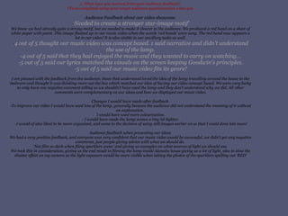 3. What have you learned from your audience feedback?  (To be completed using your target audience questionnaires when you Audience Feedback about our video showcase. - ‘ Needed to create a stronger star-image motif’ We knew we had already quite a strong motif, but we needed to make it clearer to the audience. We produced a red hand on a sheet of white paper with paint. This image flashed up in our music video when the words ‘red hands’ were sung. The red hand now appears a lot in our video! It is also visible in our ancillary tasks as well. - 4 out of 5 thought our music video was concept based. 1 said narrative and didn’t understand the use of the lamp. -4 out of 5 said that they had enjoyed the music and they wanted to carry on watching... -5 out of 5 said our lyrics matched the visuals on the screen keeping Goodwin's principles. -5 out of 5 said our music video fits its genre! I am pleased with the feedback from the audience, those that understood loved the idea of the lamp travelling around the house to the bedroom and thought it was thinking more out the box which matched our idea of having our video concept based. We were very lucky to only have one negative comment telling us we shouldn’t have used the lamp and they don’t understand why we did. All other comments were complementary on our ideas and how we displayed our music video. Changes I would have made after feedback. -To improve our video I would have used less of the lamp, generally because the audience did not understand the meaning of it without an explanation.  - I would have used more colourisation.  - I would have made the lamp scenes a tiny bit lighter. - I would of also liked to be more organised, and came to the decision of using still images earlier on so that I could done lots more! Audience feedback when presenting our ideas  We had a very positive feedback, and everyone was very confident that our music video would be successful, we didn’t get any negative comments, just people giving advice with what we should do.  ‘Not film so dark when filing sparklers scene’ and giving us examples on what sources of light we should use. We took this in consideration, giving us the end result in filming the lamp inside Alanahs house giving us a lot of light, also to slow the shutter effect on my camera so the light exposure would be more visible when taking the photos of the sparklers spelling out ‘RED’ 