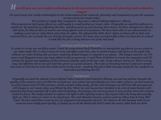 H ow did you use new media technologies in the construction and research, planning and evaluation stages? We used many new media technologies in the construction of our research, planning and evaluation to gain the outcome we have from our music video. We worked on Apple Mac computers, they have a Movie Editing Software; IMovie. This programme had many effects we could apply in constructing our music video. Originally we used the software to match our lip synching by adjusting the time, speeding parts up and slowing them down. We then changed our idea to still shots, for this we did not need to use many effects such as transitions. We have been able to use colourisation in making a part of our video black and white for effect. We adjusted the little short videos we have still in their and reversed them, for example the car driving through a street. We have also reversed a film where we have fire in a hand to look like the fire is being thrown out of the red hand.  Desktop publishing software . In order to create our ancillary tasks, I used the programme Serif PhotoPlus to manipulate my photos we are using in our video itself, this is where most our time and effort went into, also to match images with lyrics at the right time without our video looking like we have randomly slotted images in anywhere we please.  The images used for our CD covers and Magazine have also been edited in this programme. I used Photo Publisher to create the magazine and CD, setting the layout and applying all the necessary details, such as the bar code, house colours and so on. This is a very easy and effective site to use and I feel has given us a good outcome. The tools on this programme I used were simple ones such as Text box to write the artists name on the cover , tracking list and a little message inside for her audience to read when purchasing the CD. Equipment. Originally we used the schools Conon Digital Video Cameras and tripod for filming, me and my partner thought the quality of the camera were terrible! So we took our own action into purchasing our own video camera, we then went on to using Canon mini DV film camera, which worked really nicely, all the video footages we still have left amongst our still images in our music video was filmed by this. When me and my partner decided to do a lot of experiments with capturing the lamp switched off in dim natural lighting, the footage was not very good, it was grainy where the camera could not focus. We really wanted to capture the light in dim lighting to get a big impact when the lamp did actually light up. This is when we chose to do stop frame. We used Alanahs Cannon camera and my Nikon D40 & Sony DSC-T300. We also used these cameras for our digipack and magazine adverts. We chose to do this because both of our cameras were really good quality, it picked up on all the detail and didn’t make the music video look too dark. 