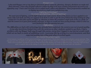 blogger.com I also used blogger.com as my diary to document all our research, planning, changes, decisions we made and final outcomes. I have also included software within my blog to be more creative and present my work in an appealing way!  I have used YouTube.com to embed music videos and slideshare. These programmes enabled me to display my work in a much more satisfactory way. Lighting technology? - To create spotlighting / filtered lighting?  We used natural lighting, and the light lamp as our main source. Some of the photos we have applied to our music video look dark, but they are suppose to be dark in order to get the story behind the lamp looking for plug sockets for it to feel alive again and light up. Because we knew the examiners might look at this as a fault, we used the camera as it gave good quality outcomes, so that we would not have grainy footage, which is what we were faulted for our film opening last year. Difficulties The difficulties we had with technology has already been explained, the camera was not at good quality, it was also hard from limited time with the cameras as other students needed to use them, I had a problem with my blogger half way through this course, every time I logged in my internet would crash, which set me back to weeks of publishing work. I overcame this by writing in a word document, and then copy and pasting into a blog post when it worked again. If I created this project again. To be honest, I would use all the same technology I already have, I think there easy to use and give a good outcome. They also give you lots of choice and effects to use. The only thing I would change is I would use much more technologies such as Flickr.com to publish my photos onto my blog and basically display my work in different ways. I just feel I did not have time to explore this as the change in our ideas were made towards the end and near our deadline! 