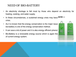 NEED OF BIO-BATTERY
• An electricity shortage is felt most by those who depend on electricity for
heating, cooking, and water supply.
• In these circumstances, a sustained energy crisis may become a humanitarian
crisis.
• As it is known that the energy conservation is the major issue these times so the
bio-battery is one of the energy conservation method.
• It can save a lot of power and it is also energy efficient phenomenon.
• Bio-Battery is a renewable energy source which is again the major requirement
of current energy system.
 