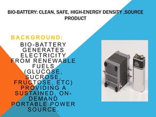 BIO-BATTERY: CLEAN, SAFE, HIGH-ENERGY DENSITY ,SOURCE
PRODUCT
B A C K G R O U N D :
B IO - B AT T E RY
G E N E R AT E S
E L E C T R IC IT Y
F R O M R E N E WA B L E
F U E L S
(G L U C O S E ,
S U C R O S E ,
F R U C TO S E , E T C )
P R O V ID IN G A
S U S TA IN E D , O N -
D E M A N D
P O RTA B L E P O W E R
S O U R C E .
 