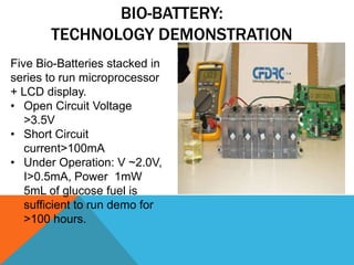 BIO-BATTERY:
TECHNOLOGY DEMONSTRATION
Five Bio-Batteries stacked in
series to run microprocessor
+ LCD display.
• Open Circuit Voltage
>3.5V
• Short Circuit
current>100mA
• Under Operation: V ~2.0V,
I>0.5mA, Power 1mW
5mL of glucose fuel is
sufficient to run demo for
>100 hours.
 