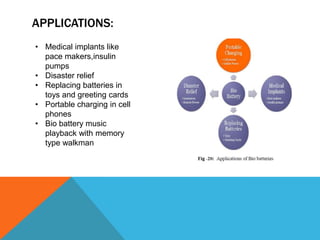 APPLICATIONS:
• Medical implants like
pace makers,insulin
pumps
• Disaster relief
• Replacing batteries in
toys and greeting cards
• Portable charging in cell
phones
• Bio battery music
playback with memory
type walkman
 