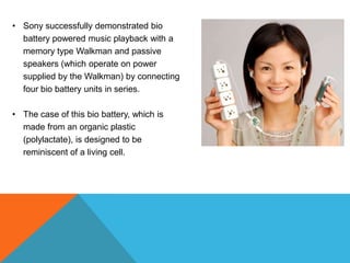• Sony successfully demonstrated bio
battery powered music playback with a
memory type Walkman and passive
speakers (which operate on power
supplied by the Walkman) by connecting
four bio battery units in series.
• The case of this bio battery, which is
made from an organic plastic
(polylactate), is designed to be
reminiscent of a living cell.
 