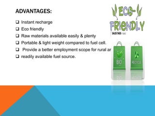 ADVANTAGES:
 Instant recharge
 Eco friendly
 Raw materials available easily & plenty
 Portable & light weight compared to fuel cell.
 Provide a better employment scope for rural areas.
 readily available fuel source.
 
