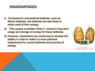 DISADVANTAGES:
 Compared to conventional batteries, such as
lithium batteries, bio-batteries are less likely to
retain most of their energy.
 This causes a problem when it comes to long term
usage and storage of energy for these batteries.
 However, researchers are continuing to develop the
battery in order to make it a more practical
replacement for current batteries and sources of
energy.
 