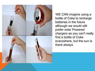 WE CAN imagine using a
bottle of Coke to recharge
batteries in the future
although we would still
prefer solar Powered
chargers as you can't really
find a bottle of Coke
everywhere, but the sun is
there always
 