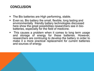 CONCLUSION
 The Bio batteries are High performing, stable.
 Even so, Bio battery the small, flexible, long lasting and
environmentally friendly battery technologies discussed
here show the great possibilities researchers see in bio-
batteries, especially for the field of medicine.
 This causes a problem when it comes to long term usage
and storage of energy for these batteries. However,
researchers are continuing to develop the battery in order to
make it a more practical replacement for current batteries
and sources of energy.
 