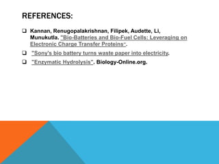 REFERENCES:
 Kannan, Renugopalakrishnan, Filipek, Audette, Li,
Munukutla. "Bio-Batteries and Bio-Fuel Cells: Leveraging on
Electronic Charge Transfer Proteins“.
 "Sony's bio battery turns waste paper into electricity.
 "Enzymatic Hydrolysis". Biology-Online.org.
 