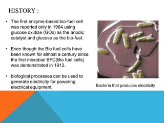 HISTORY :
• The first enzyme-based bio-fuel cell
was reported only in 1964 using
glucose oxidize (GOx) as the anodic
catalyst and glucose as the bio-fuel.
• Even though the Bio fuel cells have
been known for almost a century since
the first microbial BFC(Bio fuel cells)
was demonstrated in 1912.
• biological processes can be used to
generate electricity for powering
electrical equipment. Bacteria that produces electricity
 