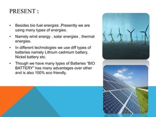 PRESENT :
• Besides bio fuel energies ,Presently we are
using many types of energies.
• Namely wind energy , solar energies , thermal
energies.
• In different technologies we use diff types of
batteries namely Lithium cadmium battery,
Nickel battery etc.
• Though we have many types of Batteries “BIO
BATTERY” has many advantages over other
and is also 100% eco friendly.
 