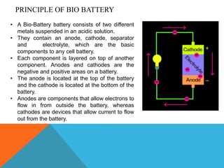 • A Bio-Battery battery consists of two different
metals suspended in an acidic solution.
• They contain an anode, cathode, separator
and electrolyte, which are the basic
components to any cell battery.
• Each component is layered on top of another
component. Anodes and cathodes are the
negative and positive areas on a battery.
• The anode is located at the top of the battery
and the cathode is located at the bottom of the
battery.
• Anodes are components that allow electrons to
flow in from outside the battery, whereas
cathodes are devices that allow current to flow
out from the battery.
PRINCIPLE OF BIO BATTERY
 