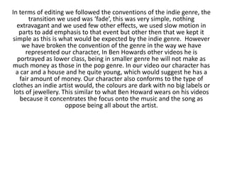 In terms of editing we followed the conventions of the indie genre, the
transition we used was ‘fade’, this was very simple, nothing
extravagant and we used few other effects, we used slow motion in
parts to add emphasis to that event but other then that we kept it
simple as this is what would be expected by the indie genre. However
we have broken the convention of the genre in the way we have
represented our character, In Ben Howards other videos he is
portrayed as lower class, being in smaller genre he will not make as
much money as those in the pop genre. In our video our character has
a car and a house and he quite young, which would suggest he has a
fair amount of money. Our character also conforms to the type of
clothes an indie artist would, the colours are dark with no big labels or
lots of jewellery. This similar to what Ben Howard wears on his videos
because it concentrates the focus onto the music and the song as
oppose being all about the artist.

 