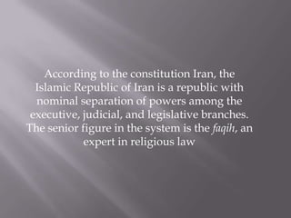 According to the constitution Iran, the
  Islamic Republic of Iran is a republic with
  nominal separation of powers among the
 executive, judicial, and legislative branches.
The senior figure in the system is the faqih, an
            expert in religious law
 