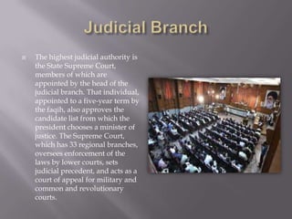   The highest judicial authority is
    the State Supreme Court,
    members of which are
    appointed by the head of the
    judicial branch. That individual,
    appointed to a five-year term by
    the faqih, also approves the
    candidate list from which the
    president chooses a minister of
    justice. The Supreme Court,
    which has 33 regional branches,
    oversees enforcement of the
    laws by lower courts, sets
    judicial precedent, and acts as a
    court of appeal for military and
    common and revolutionary
    courts.
 