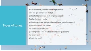 Types of tones
1.Fall rise tone( used for showing surprise)
She has got an new car really!
2.Rise fall tone ( used for being impressed)
Really she is very lucky
3.Rise tone ( used for questionswithout question words)
Are the books on the table?
He is very clever isn't he?
4.Falling tone ( use for statements andquestions)
He is very old
Whois the man?
 