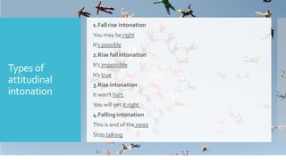 Types of
attitudinal
intonation
1.Fall rise intonation
You may be right
It's possible
2.Rise fall intonation
It's impossible
It's true
3.Rise intonation
It won't hurt
You will get it right
4.Falling intonation
This is end of the news
Stop talking
 