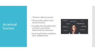 Accentual
function
 The term refers to accent
 Some writers attach word
accent to stress
 It implies that the placement
of stress is somewhat
determined by intonation
 Accentual function related to
tonic syllable stress
 