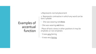 Examples of
accentual
function
1.Represents normal placement
2. Represents contrastive in which any word can be
tonic syllable
 She was wearing red dress
 She was wearing red dress
. Place of tonic stress in other positions it may be
emphatic or non-emphatic
 It was very boring
 It was very boring
 