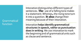 Grammatical
function
Intonationdistinguishes different types of
sentences. The use of a falling tone makes
it a statement.Whereas, the rising tone turn
it into a question. It also change their
meaning because of their intonation.
Intonationhelps identify grammatical
structures in speech, rather as punctuation
does in writing.We use intonationto mark
the beginningand of grammaticalunits such
as clause and sentence.
 