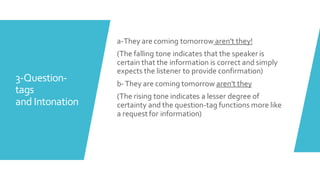 3-Question-
tags
and Intonation
a-They are coming tomorrow aren't they!
(The falling tone indicates that the speaker is
certain that the information is correct and simply
expects the listener to provide confirmation)
b-They are coming tomorrow aren't they
(The rising tone indicates a lesser degree of
certainty and the question-tag functions more like
a request for information)
 