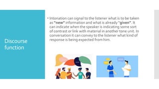 Discourse
function
 Intonation can signal to the listener what is to be taken
as “new” information and what is already “given”. It
can indicate when the speaker is indicating some sort
of contrast or link with material in another tone unit. In
conversation it can convey to the listener what kind of
response is being expected from him.
 