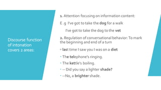 Discourse function
of intonation
covers 2 areas:
1.Attention focusing on information content:
E .g I've got to take the dog for a walk
I've got to take the dog to the vet
2. Regulation of conversational behavior:To mark
the beginning and end of a turn
◦ last time I saw you I was on a diet
 The telephone's ringing.
 The kettle's boiling.
 -- Did you say a lighter shade?
 --No, a brighter shade.
 