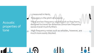 Acoustic
properties of
tone
: measured in Hertz,
frequency is the pitch of a sound.
There are low-frequency sounds such as frog horns,
designed to travel far distances (since low frequency
waves travel much further).
High frequency noises such as whistles, however, are
much more easily blocked.
 