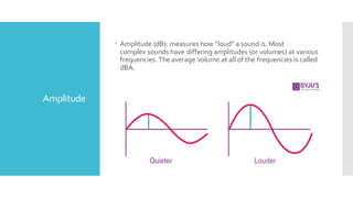 Amplitude
 Amplitude (dB): measures how “loud” a sound is. Most
complex sounds have differing amplitudes (or volumes) at various
frequencies.The average volume at all of the frequencies is called
dBA.
 