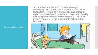 Duration/fluctuation
 some sounds can be much more annoying or
distracting than others.This is often a product of its
fluctuation. Just like how a fan can help you sleep at
night, our ears adjust to noise levels over time. Quickly
changing noise levels catch our attention.The more
impulsive a noise is, the more problematic it often
becomes.

 