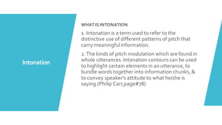 Intonation
WHATIS INTONATION
1. Intonation is a term used to refer to the
distinctive use of different patterns of pitch that
carry meaningfulinformation.
2.The kinds of pitch modulation which are found in
whole utterances.Intonation contours can be used
to highlight certain elements in an utterance, to
bundle words together into information chunks,&
to convey speaker's attitude to what he/she is
saying.(Philip Carr,page#78)
 