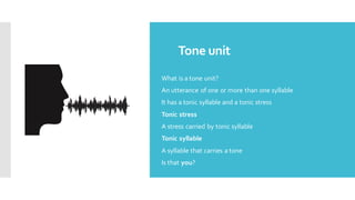Tone unit
What is a tone unit?
An utterance of one or more than one syllable
It has a tonic syllable and a tonic stress
Tonic stress
A stress carried by tonic syllable
Tonic syllable
A syllable that carries a tone
Is that you?
 