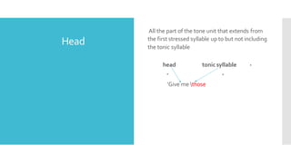 Head
All the part of the tone unit that extends from
the first stressed syllable up to but not including
the tonic syllable
head tonic syllable
‘Give me those
 