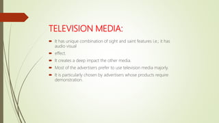 TELEVISION MEDIA:
 It has unique combination of sight and saint features i.e.; it has
audio visual
 effect.
 It creates a deep impact the other media.
 Most of the advertisers prefer to use television media majorly.
 It is particularly chosen by advertisers whose products require
demonstration.
 