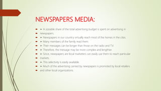 NEWSPAPERS MEDIA:
 ➢ A sizeable share of the total advertising budget is spent on advertising in
 newspapers.
 ➢ Newspapers in our country virtually reach most of the homes in the cites.
 ➢ Many members of the family read them.
 ➢ Their messages can be longer than those on the radio and T.V.
 ➢ Therefore, the message may be more complex and lengthier.
 ➢ Since, newspapers are local marketers can easily use them to reach particular
 markets.
 ➢ This selectivity is easily available.
 ➢ Much of the advertising carried by newspapers is promoted by local retailers
 and other local organizations.
 