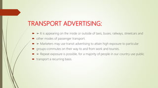 TRANSPORT ADVERTISING:
 ➢ It is appearing on the inside or outside of taxis, buses, railways, streetcars and
 other modes of passenger transport.
 ➢ Marketers may use transit advertising to attain high exposure to particular
 groups-commutes on their way to and from work and tourists.
 ➢ Repeat exposure is possible, for a majority of people in our country use public
 transport a recurring basis.
 