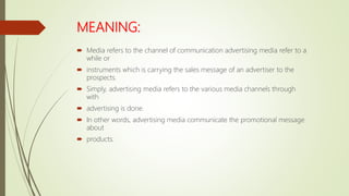 MEANING:
 Media refers to the channel of communication advertising media refer to a
while or
 instruments which is carrying the sales message of an advertiser to the
prospects.
 Simply, advertising media refers to the various media channels through
with
 advertising is done.
 In other words, advertising media communicate the promotional message
about
 products.
 