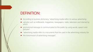DEFINITION:
 According to business dictionary, “advertising media refers to various advertising
 vehicles such as millboards, magazines, newspapers, radio, television and internet by
which
 promotional message or communicated to the public by using words, speech and
pictures”.
 “advertising media refers to instruments that the used in the advertising industry for
 the transmission of advertising messages”.
 