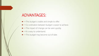 ADVANTAGES:
 • This budget is stable and simple to offer.
 • Co-ordination between budget is easier to achieve.
 • The impact of change can be seen quickly.
 • It is easy to understand.
 • This budget may become out of date.
 
