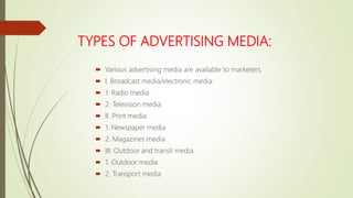 TYPES OF ADVERTISING MEDIA:
 Various advertising media are available to marketers.
 I. Broadcast media/electronic media:
 1. Radio media
 2. Television media
 II. Print media:
 1. Newspaper media
 2. Magazines media
 III. Outdoor and transit media:
 1. Outdoor media
 2. Transport media
 
