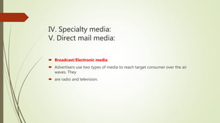 IV. Specialty media:
V. Direct mail media:
 Broadcast/Electronic media:
 Advertisers use two types of media to reach target consumer over the air
waves. They
 are radio and television.
 