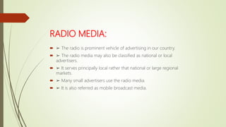 RADIO MEDIA:
 ➢ The radio is prominent vehicle of advertising in our country.
 ➢ The radio media may also be classified as national or local
advertisers.
 ➢ It serves principally local rather that national or large regional
markets.
 ➢ Many small advertisers use the radio media.
 ➢ It is also referred as mobile broadcast media.
 